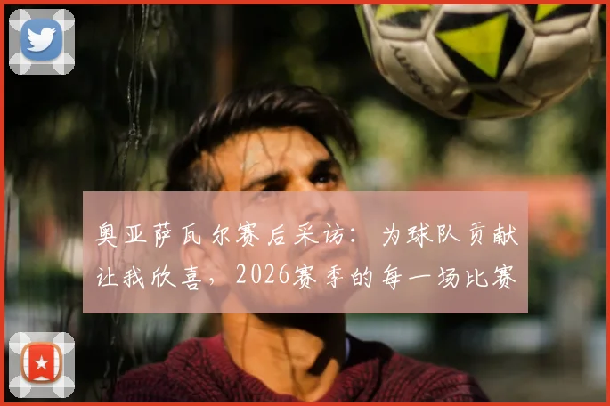 奥亚萨瓦尔赛后采访:为球队贡献让我欣喜,2026赛季的每一场比赛都值得期待
