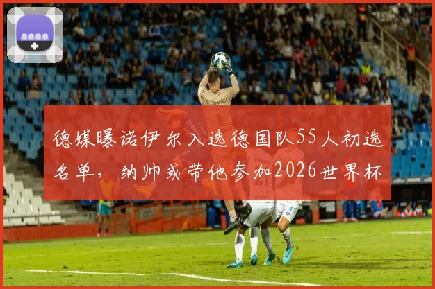 德媒曝诺伊尔入选德国队55人初选名单,纳帅或带他参加2026世界杯,门将之争再起波澜
