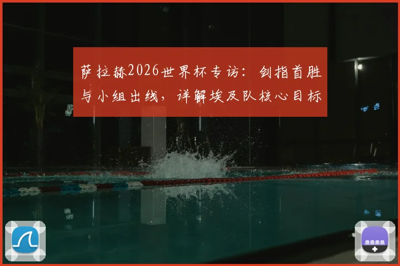 萨拉赫2026世界杯专访：剑指首胜与小组出线，详解埃及队核心目标与挑战
