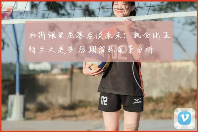 加斯佩里尼赛后谈未来:机会比亚特兰大更多 短期留队前景分析