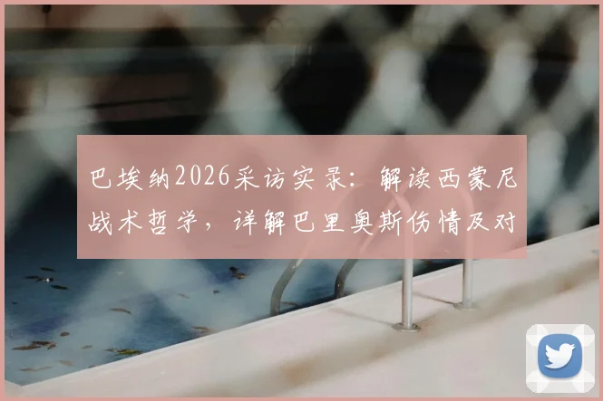 巴埃纳2026采访实录：解读西蒙尼战术哲学，详解巴里奥斯伤情及对马竞未来的影响