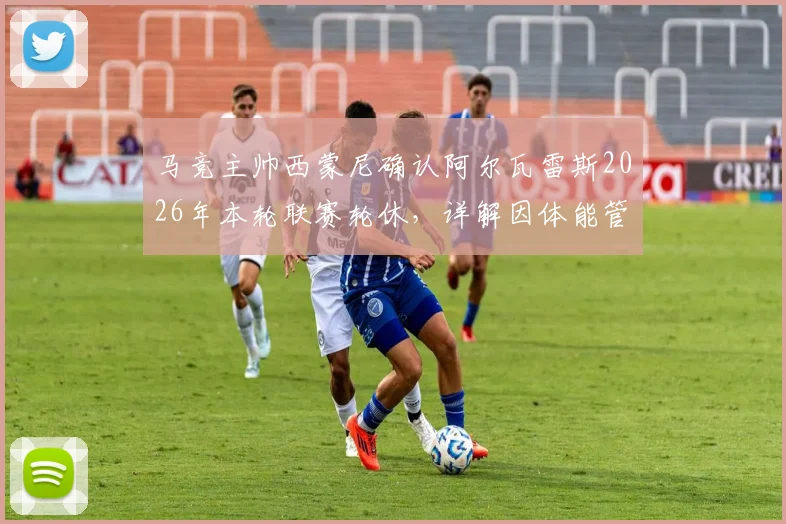 马竞主帅西蒙尼确认阿尔瓦雷斯2026年本轮联赛轮休，详解因体能管理被迫做出阵容轮换决策
