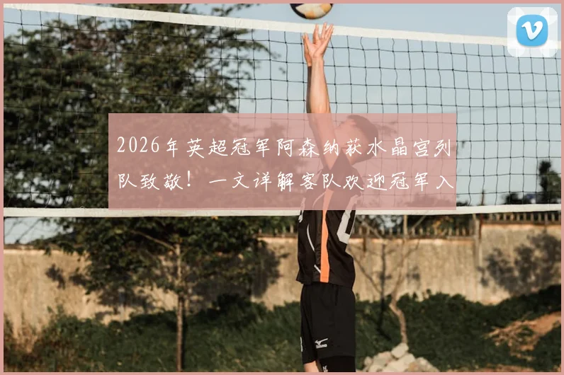 2026年英超冠军阿森纳获水晶宫列队致敬!一文详解客队欢迎冠军入场的足球传统与礼仪