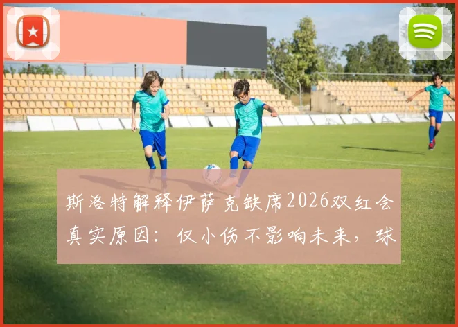 斯洛特解释伊萨克缺席2026双红会真实原因:仅小伤不影响未来,球迷无需担忧