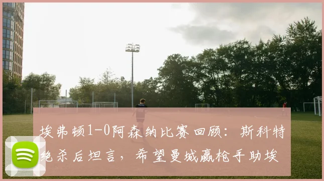 埃弗顿1-0阿森纳比赛回顾:斯科特绝杀后坦言,希望曼城赢枪手助埃弗顿保级