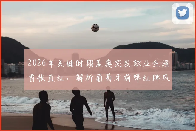 2026年关键时期莱奥突发职业生涯首张直红,解析葡萄牙前锋红牌风波对国家队影响