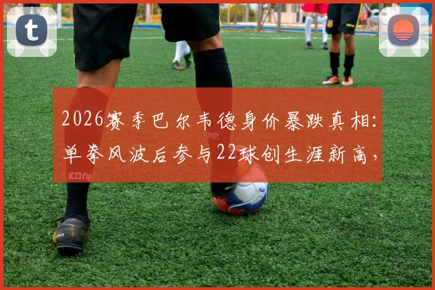 2026赛季巴尔韦德身价暴跌真相:单拳风波后参与22球创生涯新高,皇马真核价值几何?