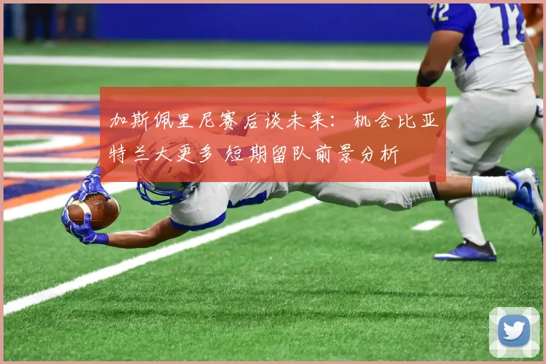 加斯佩里尼赛后谈未来：机会比亚特兰大更多 短期留队前景分析