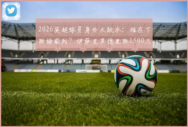 2026英超球员身价大跳水:谁在下跌榜前列?伊萨克罗德里跌1500万引关注