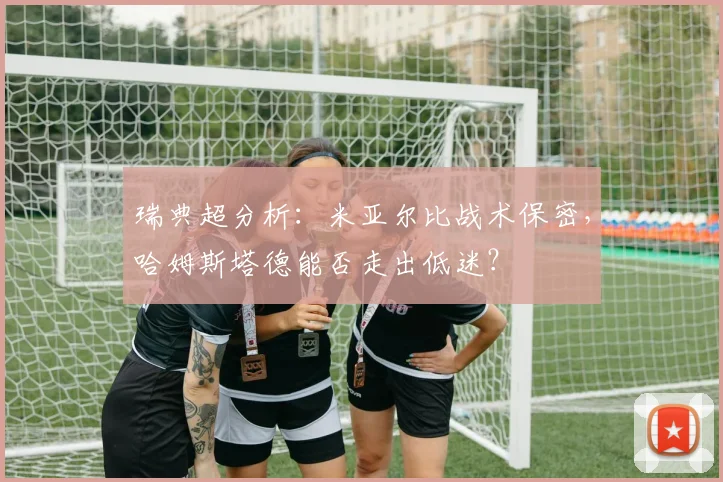 瑞典超分析:米亚尔比战术保密,哈姆斯塔德能否走出低迷?