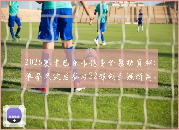 2026赛季巴尔韦德身价暴跌真相：单拳风波后参与22球创生涯新高，皇马真核价值几何？