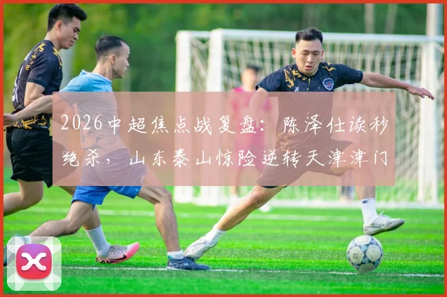 2026中超焦点战复盘：陈泽仕读秒绝杀，山东泰山惊险逆转天津津门虎，谢蒂内失点成转折