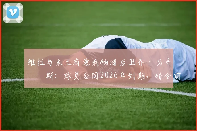 维拉与米兰有意利物浦后卫乔·戈麦斯：球员合同2026年到期，转会前景与潜在下家分析