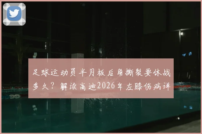 足球运动员半月板后角撕裂要休战多久?解读高迪2026年左膝伤病详情与3-4周恢复期