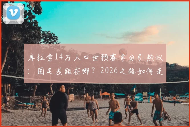 库拉索14万人口世预赛拿分引热议：国足差距在哪？2026之路如何走？