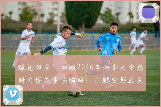 球迷勿点！回顾2026年加拿大中场科内惨烈重伤瞬间，小腿变形反关节视频细节与后续恢复情况