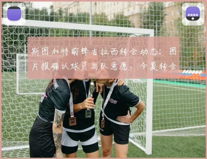 斯图加特前锋吉拉西转会动态：图片报确认球员离队意愿，今夏转会窗关键因素与潜在下家分析