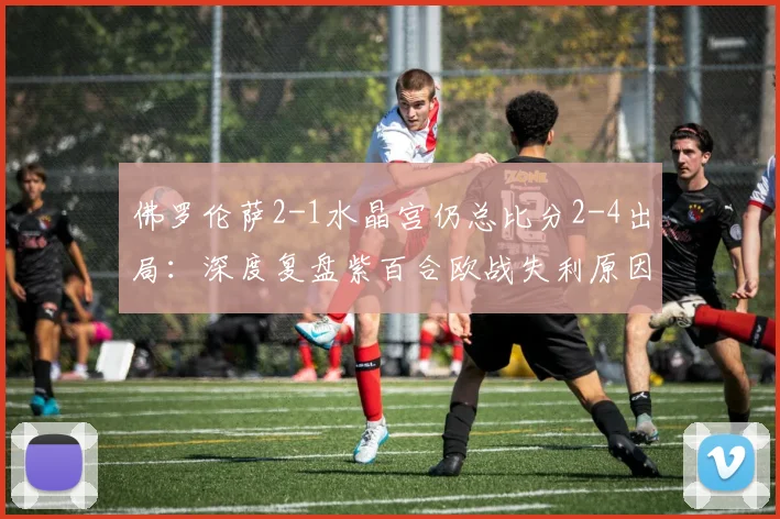佛罗伦萨2-1水晶宫仍总比分2-4出局：深度复盘紫百合欧战失利原因与水晶宫晋级关键