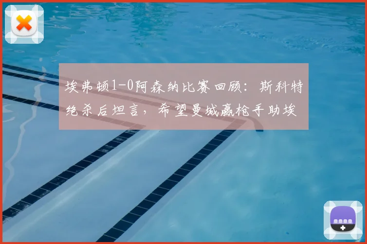 埃弗顿1-0阿森纳比赛回顾：斯科特绝杀后坦言，希望曼城赢枪手助埃弗顿保级