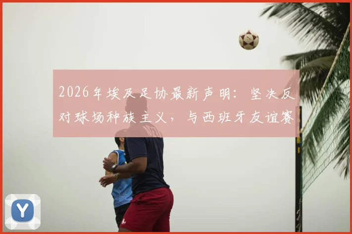 2026年埃及足协最新声明：坚决反对球场种族主义，与西班牙友谊赛计划不变，附国际足联处罚条例解读