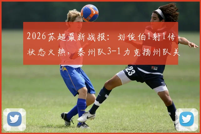 2026苏超最新战报:刘俊伯1射1传状态火热,泰州队3-1力克扬州队关键战回顾与积分影响