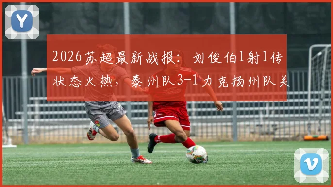 2026苏超最新战报：刘俊伯1射1传状态火热，泰州队3-1力克扬州队关键战回顾与积分影响