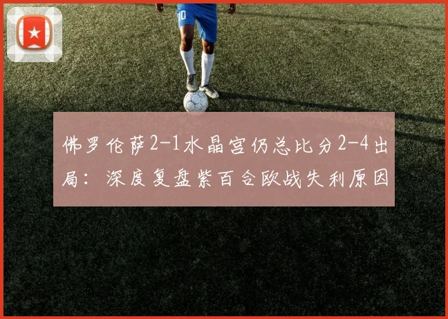 佛罗伦萨2-1水晶宫仍总比分2-4出局:深度复盘紫百合欧战失利原因与水晶宫晋级关键