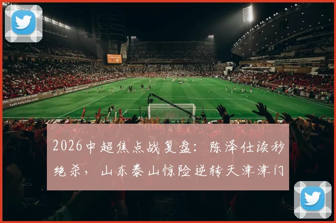 2026中超焦点战复盘:陈泽仕读秒绝杀,山东泰山惊险逆转天津津门虎,谢蒂内失点成转折